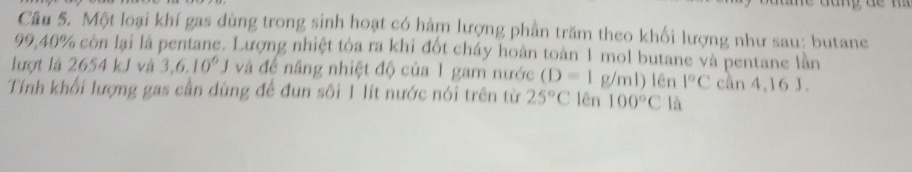 Một loại khí gas dùng trong sinh hoạt có hàm lượng phần trăm theo khối lượng như sau: butane
99,40% còn lại là pentane. Lượng nhiệt tỏa ra khi đốt cháy hoàn toàn 1 mol butane và pentane lần 
lượt là 2654 kJ và 3,6.10^6J và đề nâng nhiệt độ của 1 gam nước (D=1g/ml) lên 1°C cần 4,16 J. 
Tính khối lượng gas cần dùng để đun sôi 1 lít nước nói trên từ 25°C lên 100°C là
