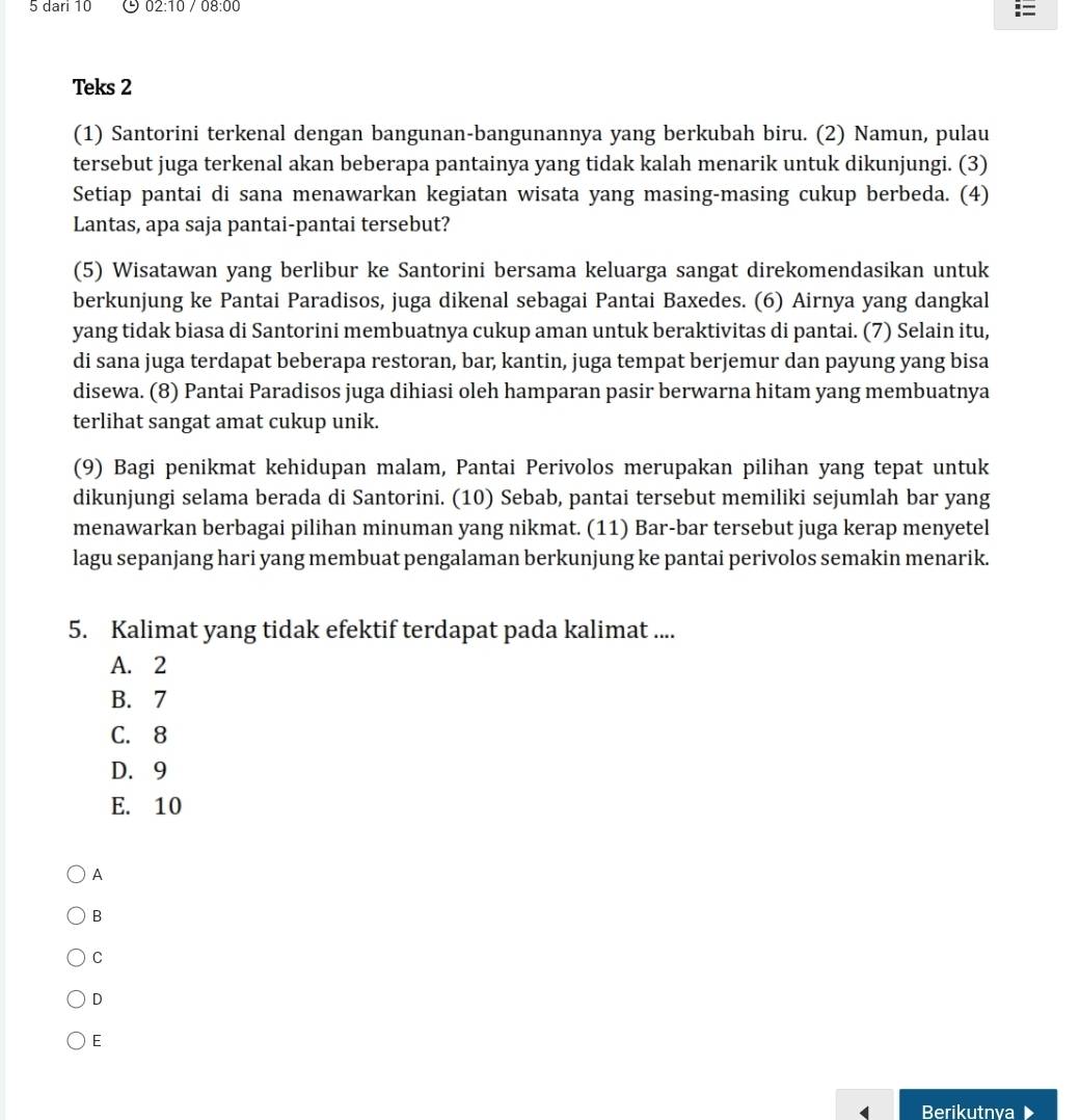 dari 10 O 02:10 08:00
Teks 2
(1) Santorini terkenal dengan bangunan-bangunannya yang berkubah biru. (2) Namun, pulau
tersebut juga terkenal akan beberapa pantainya yang tidak kalah menarik untuk dikunjungi. (3)
Setiap pantai di sana menawarkan kegiatan wisata yang masing-masing cukup berbeda. (4)
Lantas, apa saja pantai-pantai tersebut?
(5) Wisatawan yang berlibur ke Santorini bersama keluarga sangat direkomendasikan untuk
berkunjung ke Pantai Paradisos, juga dikenal sebagai Pantai Baxedes. (6) Airnya yang dangkal
yang tidak biasa di Santorini membuatnya cukup aman untuk beraktivitas di pantai. (7) Selain itu,
di sana juga terdapat beberapa restoran, bar, kantin, juga tempat berjemur dan payung yang bisa
disewa. (8) Pantai Paradisos juga dihiasi oleh hamparan pasir berwarna hitam yang membuatnya
terlihat sangat amat cukup unik.
(9) Bagi penikmat kehidupan malam, Pantai Perivolos merupakan pilihan yang tepat untuk
dikunjungi selama berada di Santorini. (10) Sebab, pantai tersebut memiliki sejumlah bar yang
menawarkan berbagai pilihan minuman yang nikmat. (11) Bar-bar tersebut juga kerap menyetel
lagu sepanjang hari yang membuat pengalaman berkunjung ke pantai perivolos semakin menarik.
5. Kalimat yang tidak efektif terdapat pada kalimat ....
A. 2
B. 7
C. 8
D. 9
E. 10
A
B
C
D
E
Berikutnva