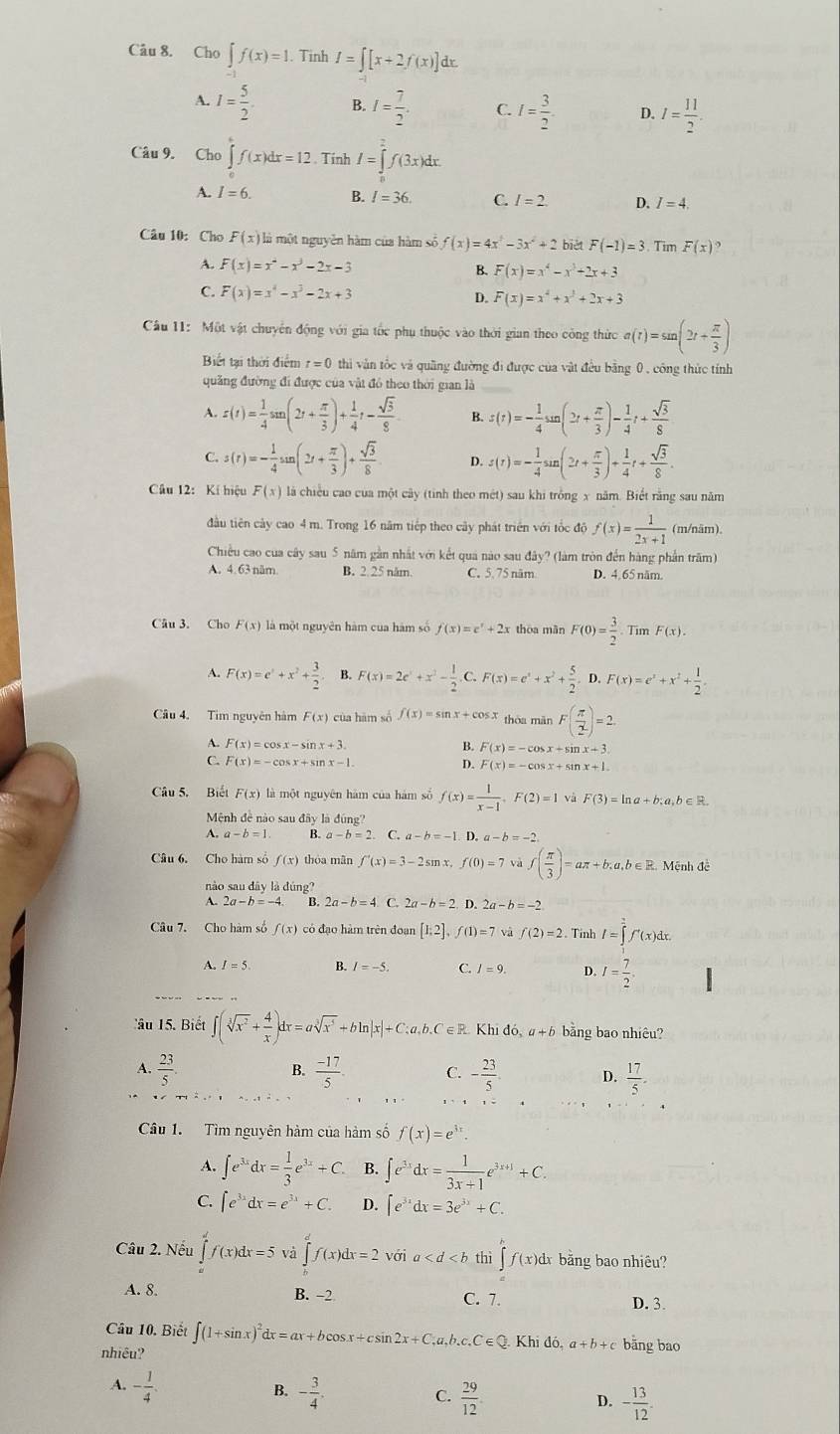 Cho ∈t f(x)=1. Tinh I=∈t [x+2f(x)]dx.
A. I= 5/2 . B. I= 7/2 . C. I= 3/2 . D. I= 11/2 .
Câu 9. Cho ∈tlimits _a^(cf(x)dx=12 Tính I=∈tlimits _0^2f(3x)dx.
A. I=6. B. I=36. C. I=2 D. I=4.
Câu 10:Cho F(x) là một nguyên hàm của hàm số f(x)=4x^2)-3x^2+2 biét F(-1)=3. Tim F(x)?
A. F(x)=x^2-x^3-2x-3
B. F(x)=x^4-x^3+2x+3
C. F(x)=x^4-x^3-2x+3 D. F(x)=x^4+x^3+2x+3
Câu 11: Một vật chuyển động với gia tốc phụ thuộc vào thời gian theo công thức a(t)=sin (2t+ π /3 )
Biết tại thời điểm t=0 thi văn tốc và quầng đường đi được của vật đều bằng 0 , công thức tính
quảng đường đi được của vật đó theo thời gian là_
A. z(t)= 1/4 sin (2t+ π /3 )+ 1/4 t- sqrt(3)/8 . B. s(t)=- 1/4 sun(2t+ π /3 )- 1/4 t+ sqrt(3)/8 
C. s(r)=- 1/4 sin (2t+ π /3 )+ sqrt(3)/8  D. s(t)=- 1/4 sin (2t+ π /3 )+ 1/4 t+ sqrt(3)/8 .
Câu 12: Kí hiệu F(x) là chiều cao của một cây (tinh theo mét) sau khi trồng x năm. Biết rằng sau năm
đầu tiên cây cao 4 m. Trong 16 năm tiếp theo cây phát triển với tốc độ f(x)= 1/2x+1  (m/näm).
Chiều cao của cây sau 5 năm gần nhất với kết quả nào sau đây? (làm tròn đến hàng phần trăm)
A. 4.63 năm. B. 2. 25 năm C. 5.75 năm D. 4. 65 năm.
Câu 3. Cho F(x) là một nguyên hàm của hàm số f(x)=e^x+2x thoa mãn F(0)= 3/2  Tin F(x).
A. F(x)=e^x+x^2+ 3/2 . B. F(x)=2e^x+x^2- 1/2 .C .F(x)=e^x+x^2+ 5/2 . D. F(x)=e^x+x^2+ 1/2 
Câu 4. Tim nguyên hàm F(x) của hām số f(x)=sin x+cos x thòa màn F( π /2 )=2
A. F(x)=cos x-sin x+3. B. F(x)=-cos x+sin x+3.
C. F(x)=-cos x+sin x-1 D. F(x)=-cos x+sin x+1.
Câu 5. Biết F(x) là một nguyên hàm của hám số f(x)= 1/x-1 ,F(2)=1 và F(3)=ln a+b;a,b∈ R.
Mệnh đề nào sau đây là đúng?
A. a-b=1 B. a-b=2. C. a-b=-1. D. a-b=-2
Câu 6. Cho hàm số f(x) thóa mān f'(x)=3-2sm f(0)=7 f( π /3 )=aπ +b;a,b∈ R Mệnh đề
nào sau dây là c ing?
A. 2a-b=-4. B. 2a-b=4 C. 2a-b=2 D. 2a-b=-2
Câu 7. Cho hàm số f(x) có đạo hàm trên đoạn [1,2],f(1)=7 và f(2)=2. Tinh I=∈tlimits _1^(2f'(x)dx
A. I=5. B. C. I=9. D. I=frac 7)2.
Câu 15. Biết ∈t (sqrt[3](x^2)+ 4/x )dx=asqrt[3](x^5)+bln |x|+C;a,b.C ∈R. Khid 6 a + b bằng bao nhiêu?
B.
A.  23/5   (-17)/5 . C. - 23/5  D.  17/5 .
Câu 1. Tìm nguyên hàm của hàm số f(x)=e^(3x).
A. ∈t e^(3x)dx= 1/3 e^(3x)+C. B. ∈t e^(3x)dx= 1/3x+1 e^(3x+1)+C.
C. ∈t e^(3x)dx=e^(3x)+C. D. ∈t e^(3x)dx=3e^(3x)+C.
Câu 2. Nếu ∈tlimits _a^(df(x)dx=5 ∈tlimits _0^df(x)dx=2 với a th i∈t f(x)dx bằng bao nhiêu?
A. 8. B. −2 C. 7. D. 3.
Câu 10. Biết ∈t (1+sin x)^2)dx=ax+bcos x+csin 2x+C, u.b c.C∈ Q Khi đó, a+b+c bāng bao
nhiêu?
B.
A. - 1/4 . - 3/4 .  29/12  - 13/12 .
C.
D.