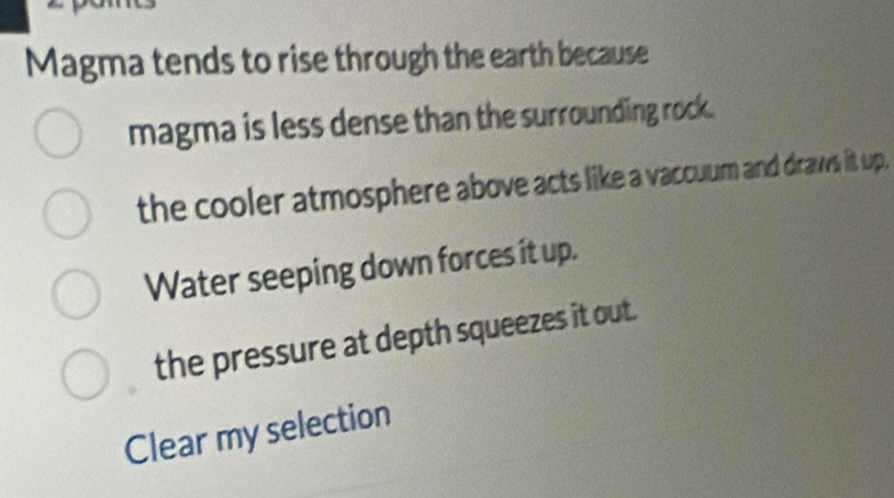 Magma tends to rise through the earth because
magma is less dense than the surrounding rock.
the cooler atmosphere above acts like a vaccuum and draws it up.
Water seeping down forces it up.
the pressure at depth squeezes it out.
Clear my selection