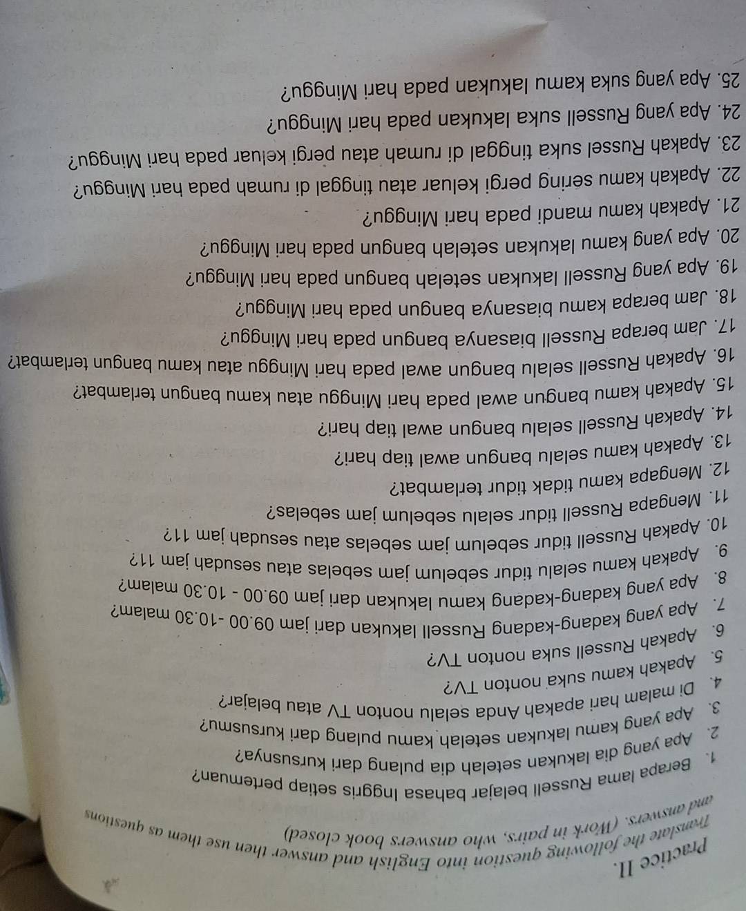 Practice II.
Translate the following question into English and answer then use them as questions
and answers. (Work in pairs, who answers book closed)
1、 Berapa lama Russell belajar bahasa Inggris setiap pertemuan?
2、 Apa yang dia lakukan setelah dia pulang dari kursusnya?
3. Apa yang kamu lakukan setelah kamu pulang dari kursusmu?
4. Di malam hari apakah Anda selalu nonton TV atau belajar?
5. Apakah kamu suka nonton TV?
6. Apakah Russell suka nonton TV?
7. Apa yang kadang-kadang Russell lakukan dari jam 09.00 -10.30 malam?
8. Apa yang kadang-kadang kamu lakukan dari jam 09.00 - 10.30 malam?
9. Apakah kamu selalu tidur sebelum jam sebelas atau sesudah jam 11?
10. Apakah Russell tidur sebelum jam sebelas atau sesudah jam 11?
11. Mengapa Russell tidur selalu sebelum jam sebelas?
12. Mengapa kamu tidak tidur terlambat?
13. Apakah kamu selalu bangun awal tiap hari?
14. Apakah Russell selalu bangun awal tiap hari?
15. Apakah kamu bangun awal pada hari Minggu atau kamu bangun terlambat?
16. Apakah Russell selalu bangun awal pada hari Minggu atau kamu bangun terlambat?
17. Jam berapa Russell biasanya bangun pada hari Minggu?
18. Jam berapa kamu biasanya bangun pada hari Minggu?
19. Apa yang Russell lakukan setelah bangun pada hari Minggu?
20. Apa yang kamu lakukan setelah bangun pada hari Minggu?
21. Apakah kamu mandi pada hari Minggu?
22. Apakah kamu sering pergi keluar atau tinggal di rumah pada hari Minggu?
23. Apakah Russel suka tinggal di rumah atau pergi keluar pada hari Minggu?
24. Apa yang Russell suka lakukan pada hari Minggu?
25. Apa yang suka kamu lakukan pada hari Minggu?