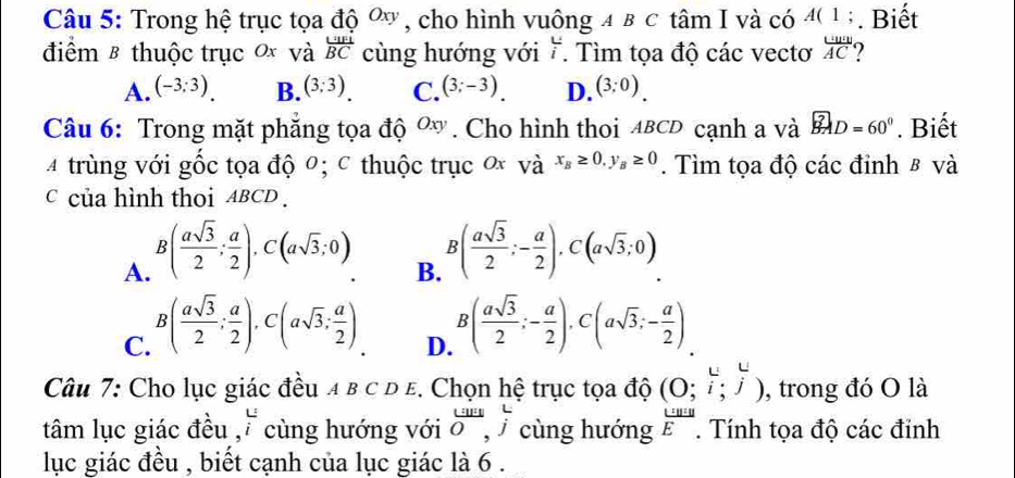 Trong hệ trục tọa độ ơy , cho hình vuông 4 в c tâm I và có 40 1. Biết
điểm & thuộc trục 0x và frac U_1E_1BC cùng hướng với i. . Tìm tọa độ các vectơ  ucw/AC 
A. (-3;3). B. (3;3). C. (3;-3). D. (3;0). 
Câu 6: Trong mặt phăng tọa độ Oxy. Cho hình thoi ABCD cạnh a và overline BAD=60°. Biết
4 trùng với gốc tọa độ 0; c thuộc trục ơ và x_B≥ 0, y_B≥ 0. Tìm tọa độ các đỉnh 8 và
c của hình thoi ABCD.
A. B( asqrt(3)/2 ; a/2 ), C(asqrt(3);0).
B. B( asqrt(3)/2 ;- a/2 ), C(asqrt(3);0).
C. B( asqrt(3)/2 ; a/2 ), C(asqrt(3);  a/2 )
D. B( asqrt(3)/2 ;- a/2 ), C(asqrt(3);- a/2 )
Câu 7: Cho lục giác đều 4 в c D E. Chọn hệ trục tọa độ (0;i;j) , trong đó O là
tâm lục giác đều ,i cùng hướng với beginarrayr LursO,  L/j  cùng hướng  U/E . Tính tọa độ các đỉnh
lục giác đều , biết cạnh của lục giác là 6 .