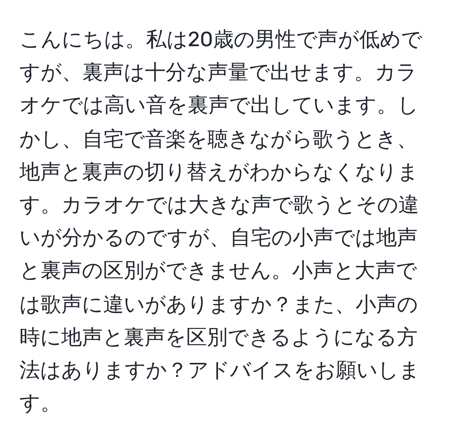 こんにちは。私は20歳の男性で声が低めですが、裏声は十分な声量で出せます。カラオケでは高い音を裏声で出しています。しかし、自宅で音楽を聴きながら歌うとき、地声と裏声の切り替えがわからなくなります。カラオケでは大きな声で歌うとその違いが分かるのですが、自宅の小声では地声と裏声の区別ができません。小声と大声では歌声に違いがありますか？また、小声の時に地声と裏声を区別できるようになる方法はありますか？アドバイスをお願いします。