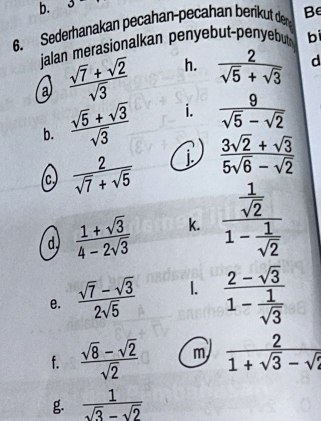 3 1^- 
6. Sederhanakan pecahan-pecahan berikut de Be 
jalan merasionalkan penyebut-penyebut bi 
a  (sqrt(7)+sqrt(2))/sqrt(3)  h.  2/sqrt(5)+sqrt(3)  d 
b.  (sqrt(5)+sqrt(3))/sqrt(3)  i.  9/sqrt(5)-sqrt(2) 
(c)  2/sqrt(7)+sqrt(5)  j  (3sqrt(2)+sqrt(3))/5sqrt(6)-sqrt(2) 
d  (1+sqrt(3))/4-2sqrt(3)  k. frac  1/sqrt(2) 1- 1/sqrt(2) 
e.  (sqrt(7)-sqrt(3))/2sqrt(5)  1. frac 2-sqrt(3)1- 1/sqrt(3) 
f.  (sqrt(8)-sqrt(2))/sqrt(2)  m  2/1+sqrt(3)-sqrt(2) 
g.  1/sqrt(3)-sqrt(2) 