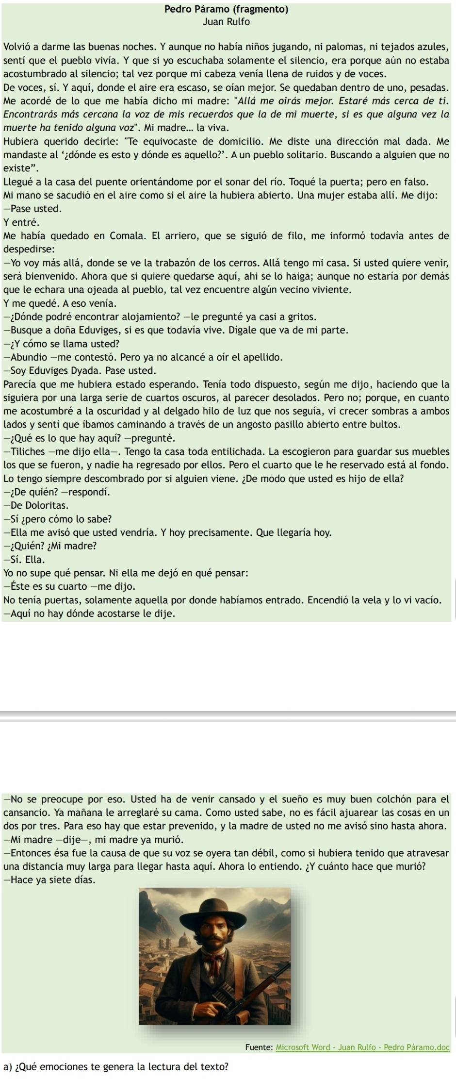 Pedro Páramo (fragmento)
Juan Rulfo
Volvió a darme las buenas noches. Y aunque no había niños jugando, ni palomas, ni tejados azules,
sentí que el pueblo vivía. Y que si yo escuchaba solamente el silencio, era porque aún no estaba
acostumbrado al silencio; tal vez porque mi cabeza venía llena de ruidos y de voces.
De voces, sí. Y aquí, donde el aire era escaso, se oían mejor. Se quedaban dentro de uno, pesadas.
Me acordé de lo que me había dicho mi madre: "Allá me oirás mejor. Estaré más cerca de ti.
Encontrarás más cercana la voz de mis recuerdos que la de mi muerte, si es que alguna vez la
muerte ha tenido alguna voz". Mi madre... la viva.
Hubiera querido decirle: "Te equivocaste de domicilio. Me diste una dirección mal dada. Me
mandaste al ‘¿dónde es esto y dónde es aquello?’. A un pueblo solitario. Buscando a alguien que no
existe”.
Llegué a la casa del puente orientándome por el sonar del río. Toqué la puerta; pero en falso.
Mi mano se sacudió en el aire como si el aire la hubiera abierto. Una mujer estaba allí. Me dijo:
-Pase usted.
Y entré,
Me había quedado en Comala. El arriero, que se siguió de filo, me informó todavía antes de
despedirse:
—Yo voy más allá, donde se ve la trabazón de los cerros. Allá tengo mi casa. Si usted quiere venir,
será bienvenido. Ahora que si quiere quedarse aquí, ahi se lo haiga; aunque no estaría por demás
que le echara una ojeada al pueblo, tal vez encuentre algún vecino viviente.
Y me quedé. A eso venía.
—¿Dónde podré encontrar alojamiento? —le pregunté ya casi a gritos.
—Busque a doña Eduviges, si es que todavía vive. Dígale que va de mi parte.
—¿Y cómo se llama usted?
—Abundio —me contestó. Pero ya no alcancé a oír el apellido.
—Soy Eduviges Dyada. Pase usted.
Parecía que me hubiera estado esperando. Tenía todo dispuesto, según me dijo, haciendo que la
siguiera por una larga serie de cuartos oscuros, al parecer desolados. Pero no; porque, en cuanto
me acostumbré a la oscuridad y al delgado hilo de luz que nos seguía, vi crecer sombras a ambos
lados y sentí que íbamos caminando a través de un angosto pasillo abierto entre bultos.
—¿Qué es lo que hay aquí? —pregunté.
—Tiliches —me dijo ella—. Tengo la casa toda entilichada. La escogieron para guardar sus muebles
los que se fueron, y nadie ha regresado por ellos. Pero el cuarto que le he reservado está al fondo.
Lo tengo siempre descombrado por si alguien viene. ¿De modo que usted es hijo de ella?
—¿De quién? -respondí.
—De Doloritas.
—Sí ¿pero cómo lo sabe?
—Ella me avisó que usted vendría. Y hoy precisamente. Que llegaría hoy.
-¿Quién? ¿Mi madre?
—Sí. Ella.
Yo no supe qué pensar. Ni ella me dejó en qué pensar:
—Éste es su cuarto —me dijo.
No tenía puertas, solamente aquella por donde habíamos entrado. Encendió la vela y lo vi vacío.
—Aquí no hay dónde acostarse le dije.
—No se preocupe por eso. Usted ha de venir cansado y el sueño es muy buen colchón para el
cansancio. Ya mañana le arreglaré su cama. Como usted sabe, no es fácil ajuarear las cosas en un
dos por tres. Para eso hay que estar prevenido, y la madre de usted no me avisó sino hasta ahora.
-Mi madre −dije−, mi madre ya murió.
—Entonces ésa fue la causa de que su voz se oyera tan débil, como si hubiera tenido que atravesar
una distancia muy larga para llegar hasta aquí. Ahora lo entiendo. ¿Y cuánto hace que murió?
—Hace ya siete días.
Fuente: Microsoft Word - Juan Rulfo - Pedro Páramo.doc
a) ¿Qué emociones te genera la lectura del texto?