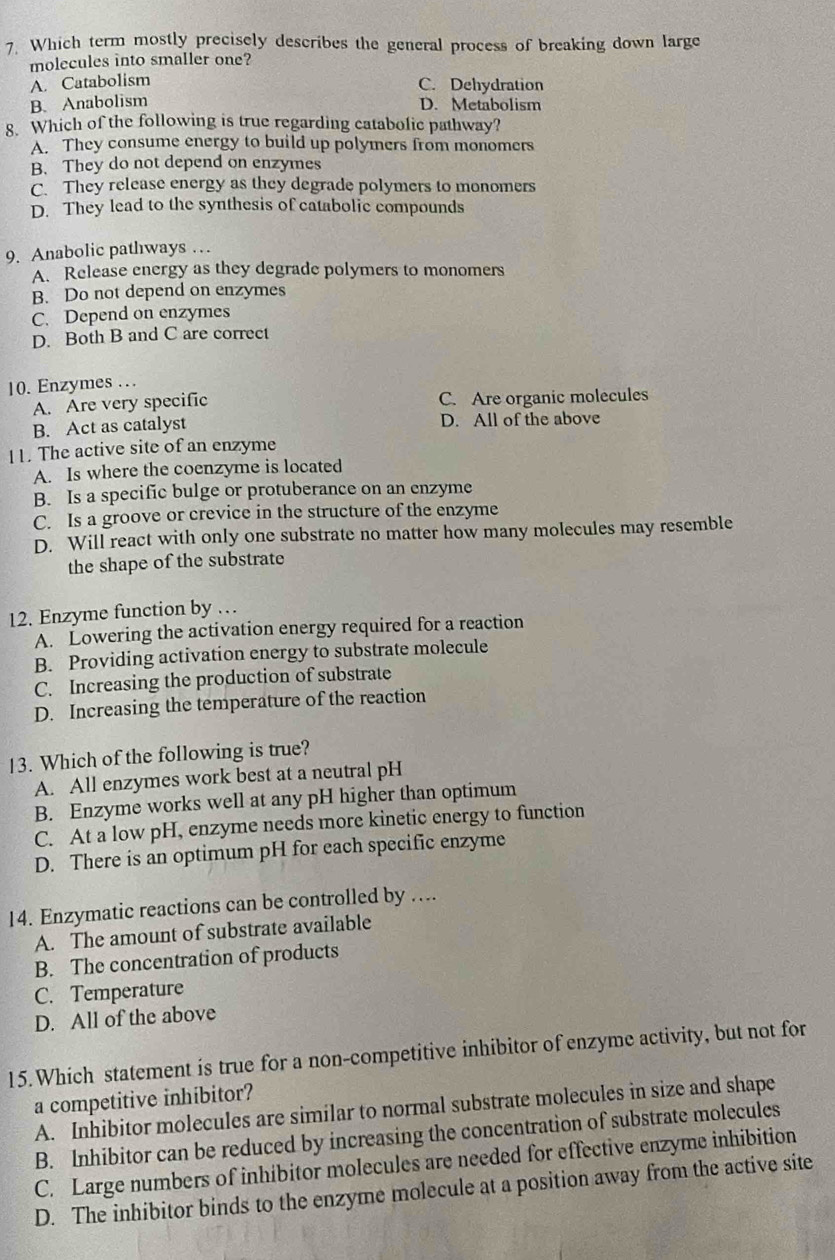 Which term mostly precisely describes the general process of breaking down large
molecules into smaller one?
A. Catabolism
C. Dehydration
B. Anabolism
D. Metabolism
8. Which of the following is true regarding catabolic pathway?
A. They consume energy to build up polymers from monomers
B. They do not depend on enzymes
C. They release energy as they degrade polymers to monomers
D. They lead to the synthesis of catabolic compounds
9. Anabolic pathways …
A. Release energy as they degrade polymers to monomers
B. Do not depend on enzymes
C. Depend on enzymes
D. Both B and C are correct
10. Enzymes …
A. Are very specific C. Are organic molecules
B. Act as catalyst D. All of the above
11. The active site of an enzyme
A. Is where the coenzyme is located
B. Is a specific bulge or protuberance on an enzyme
C. Is a groove or crevice in the structure of the enzyme
D. Will react with only one substrate no matter how many molecules may resemble
the shape of the substrate
12. Enzyme function by …
A. Lowering the activation energy required for a reaction
B. Providing activation energy to substrate molecule
C. Increasing the production of substrate
D. Increasing the temperature of the reaction
13. Which of the following is true?
A. All enzymes work best at a neutral pH
B. Enzyme works well at any pH higher than optimum
C. At a low pH, enzyme needs more kinetic energy to function
D. There is an optimum pH for each specific enzyme
14. Enzymatic reactions can be controlled by ….
A. The amount of substrate available
B. The concentration of products
C. Temperature
D. All of the above
15. Which statement is true for a non-competitive inhibitor of enzyme activity, but not for
a competitive inhibitor?
A. Inhibitor molecules are similar to normal substrate molecules in size and shape
B. Inhibitor can be reduced by increasing the concentration of substrate molecules
C. Large numbers of inhibitor molecules are needed for effective enzyme inhibition
D. The inhibitor binds to the enzyme molecule at a position away from the active site