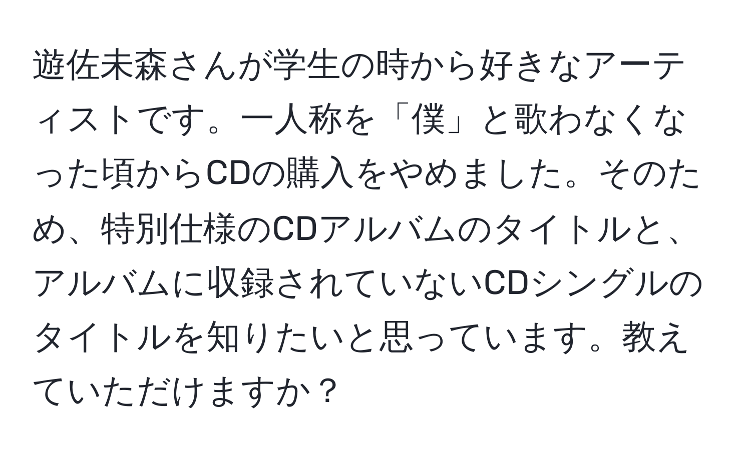 遊佐未森さんが学生の時から好きなアーティストです。一人称を「僕」と歌わなくなった頃からCDの購入をやめました。そのため、特別仕様のCDアルバムのタイトルと、アルバムに収録されていないCDシングルのタイトルを知りたいと思っています。教えていただけますか？