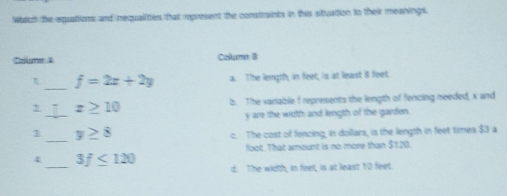 Watch the equations and requalittes that represent the constraints in this situation to their meanings.
Cafee A Column B
_ f=2x+2y a. The length, in feet, is at least 8 feet.
b. The variable f represents the length of fencing needed, x and
_ x≥ 10
y are the width and length of the garden.
_ y≥ 8
c. The cost of fencing, in dollars, is the length in feet times $3 a
foot. That amount is no more than $120.
4_ 3f≤ 120
d. The width, in feet, is at least 10 feet.