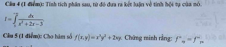 Tính tích phân sau, từ đó đưa ra kết luận về tính hội tụ của nó.
I=∈tlimits _5^((+∈fty)frac dx)x^2+2x-3. 
Câu 5 (1 điểm): Cho hàm số f(x,y)=x^3y^2+2xy *. Chứng minh rằng: f''xy=f''yx