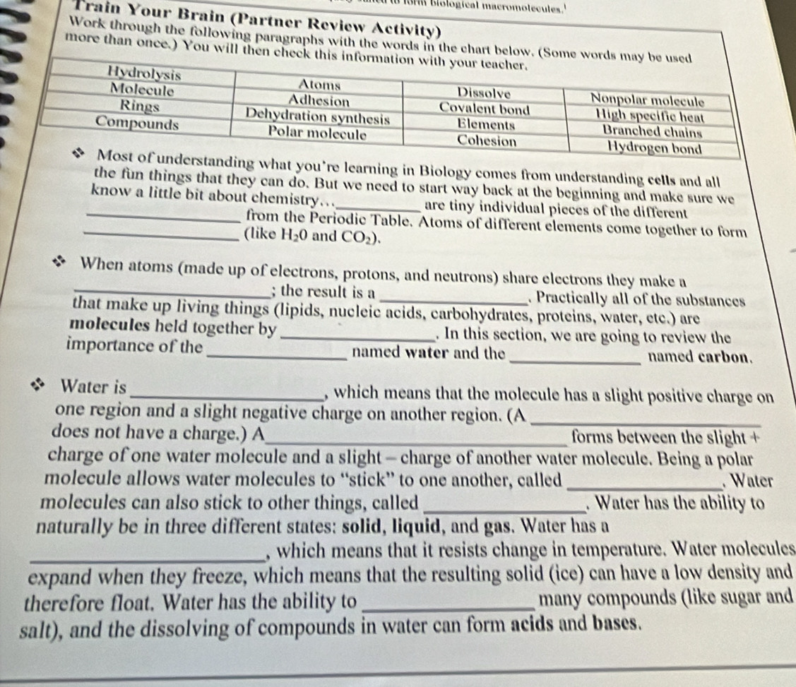 biologícal macromolecules. 
Train Your Brain (Partner Review Activity) 
Work through the following paragraphs with the words in the chart belo 
more than once.) You will then 
nding what you’re learning in Biology comes from understanding cells and all 
the fun things that they can do. But we need to start way back at the beginning and make sure we 
_know a little bit about chemistry..._ are tiny individual pieces of the different 
from the Periodic Table. Atoms of different elements come together to form 
_(like H_2O and CO_2). 
_ 
When atoms (made up of electrons, protons, and neutrons) share electrons they make a 
; the result is a _. Practically all of the substances 
that make up living things (lipids, nucleic acids, carbohydrates, proteins, water, etc.) are 
molecules held together by _. In this section, we are going to review the 
importance of the _named water and the_ named carbon. 
Water is _, which means that the molecule has a slight positive charge on 
one region and a slight negative charge on another region. (A_ 
does not have a charge.) A_ forms between the slight + 
charge of one water molecule and a slight - charge of another water molecule. Being a polar 
molecule allows water molecules to “stick” to one another, called _. Water 
molecules can also stick to other things, called_ . Water has the ability to 
naturally be in three different states: solid, liquid, and gas. Water has a 
_, which means that it resists change in temperature. Water molecules 
expand when they freeze, which means that the resulting solid (ice) can have a low density and 
therefore float. Water has the ability to _many compounds (like sugar and 
salt), and the dissolving of compounds in water can form acids and bases.