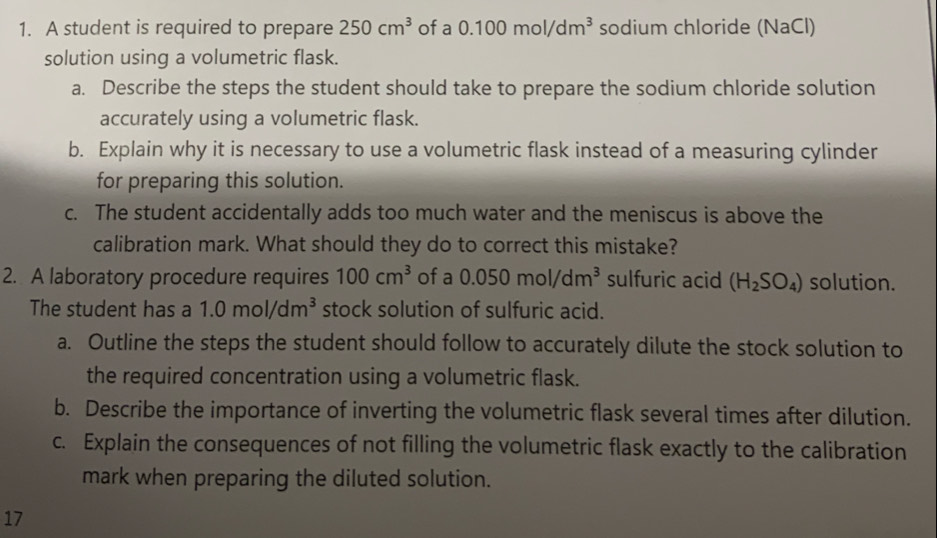 A student is required to prepare 250cm^3 of a 0.100mol/dm^3 sodium chloride (NaCl) 
solution using a volumetric flask. 
a. Describe the steps the student should take to prepare the sodium chloride solution 
accurately using a volumetric flask. 
b. Explain why it is necessary to use a volumetric flask instead of a measuring cylinder 
for preparing this solution. 
c. The student accidentally adds too much water and the meniscus is above the 
calibration mark. What should they do to correct this mistake? 
2. A laboratory procedure requires 100cm^3 of a 0.050mol/dm^3 sulfuric acid (H_2SO_4) solution. 
The student has a 1.0mol/dm^3 stock solution of sulfuric acid. 
a. Outline the steps the student should follow to accurately dilute the stock solution to 
the required concentration using a volumetric flask. 
b. Describe the importance of inverting the volumetric flask several times after dilution. 
c. Explain the consequences of not filling the volumetric flask exactly to the calibration 
mark when preparing the diluted solution. 
17