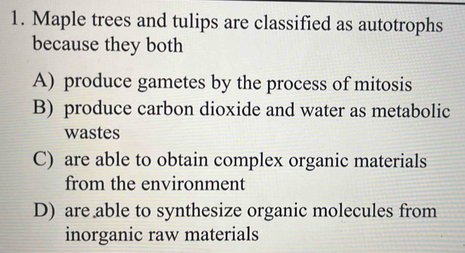 Maple trees and tulips are classified as autotrophs
because they both
A) produce gametes by the process of mitosis
B) produce carbon dioxide and water as metabolic
wastes
C) are able to obtain complex organic materials
from the environment
D) are able to synthesize organic molecules from
inorganic raw materials