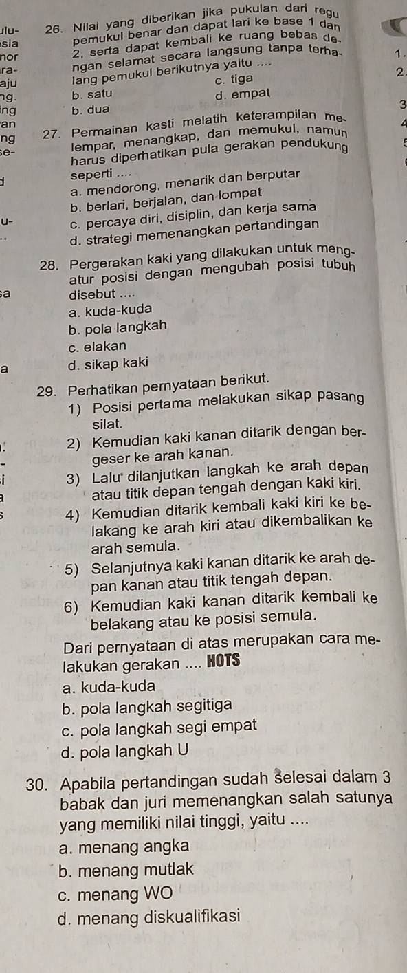 ulu- 26. Nilal yang diberikan jika pukulan dari regu
sia pemukul benar dan dapat lari ke base 1 dan
nor 2, serta dapat kembali ke ruang bebas de
ra- ngan selamat secara langsung tanpa terha 1.
aju lang pemukul berikutnya yaitu ....
2
ng b. satu c. tiga
d. empat
ng b. dua
3
an
ng 27. Permainan kasti melatih keterampilan me
e- lempar, menangkap, dan memukul, namun
harus diperhatikan pula gerakan pendukung
] seperti ....
a. mendorong, menarik dan berputar
b. berlari, berjalan, dan lompat
U- c. percaya diri, disiplin, dan kerja sama
d. strategi memenangkan pertandingan
28. Pergerakan kaki yang dilakukan untuk meng-
atur posisi dengan mengubah posisi tubuh 
a disebut ....
a. kuda-kuda
b. pola langkah
c. elakan
a d. sikap kaki
29. Perhatikan pernyataan berikut.
1) Posisi pertama melakukan sikap pasan
silat.
2) Kemudian kaki kanan ditarik dengan ber-
geser ke arah kanan.
3) Lalu dilanjutkan langkah ke arah depan
atau titik depan tengah dengan kaki kiri.
4) Kemudian ditarik kembali kaki kiri ke be-
lakang ke arah kiri atau dikembalikan ke
arah semula.
5) Selanjutnya kaki kanan ditarik ke arah de
pan kanan atau titik tengah depan.
6) Kemudian kaki kanan ditarik kembali ke
belakang atau ke posisi semula.
Dari pernyataan di atas merupakan cara me-
lakukan gerakan .... HOTS
a. kuda-kuda
b. pola langkah segitiga
c. pola langkah segi empat
d. pola langkah U
30. Apabila pertandingan sudah šelesai dalam 3
babak dan juri memenangkan salah satunya
yang memiliki nilai tinggi, yaitu ....
a. menang angka
b. menang mutlak
c. menang WO
d. menang diskualifikasi