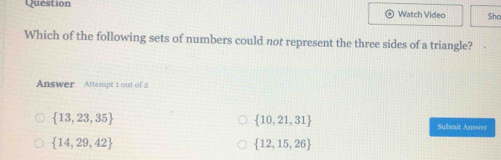 Question
Watch Video Shc
Which of the following sets of numbers could not represent the three sides of a triangle? 
Answer Attempt 1 out of 2
 10,21,31
 13,23,35 Submit Answer
 14,29,42
 12,15,26