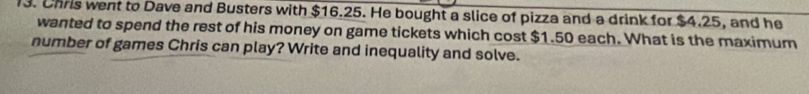 Chris went to Dave and Busters with $16.25. He bought a slice of pizza and a drink for $4.25, and he 
wanted to spend the rest of his money on game tickets which cost $1.50 each. What is the maximum 
number of games Chris can play? Write and inequality and solve.