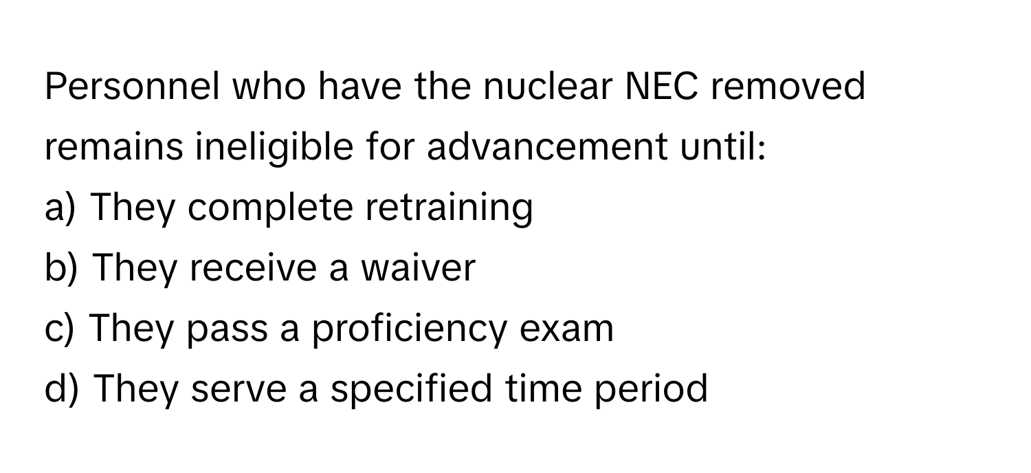 Personnel who have the nuclear NEC removed remains ineligible for advancement until:

a) They complete retraining
b) They receive a waiver
c) They pass a proficiency exam
d) They serve a specified time period