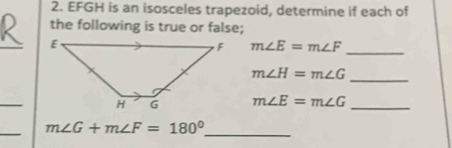 EFGH is an isosceles trapezoid, determine if each of 
the following is true or false; 
_
m∠ E=m∠ F _ 
_
m∠ H=m∠ G
_ 
_
m∠ E=m∠ G
_ 
_
m∠ G+m∠ F=180°