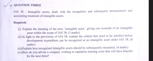 QUESTION THREE 
IAS 38 - Intangible assets, deals with the recognition and subsequent measurement and 
accounting treatment of intangible assets. 
Required: 
(i) Explain the meaning of the term ‘intangible asset,’ giving one example of an intangible 
asset within the scope of IAS 38; (3 marks) 
(ii) In light to the provisions of IAS 38, explain the criteria that need to be satisfied before 
development expenditure can be recognised as an intangible asset under IAS 38; (8 
marks) 
(iii)Explain how recognised intangible assets should be subsequently measured. (4 marks) 
(iv)How do you advise a company wishing to capitalize training costs that will have benefits 
for the next three?