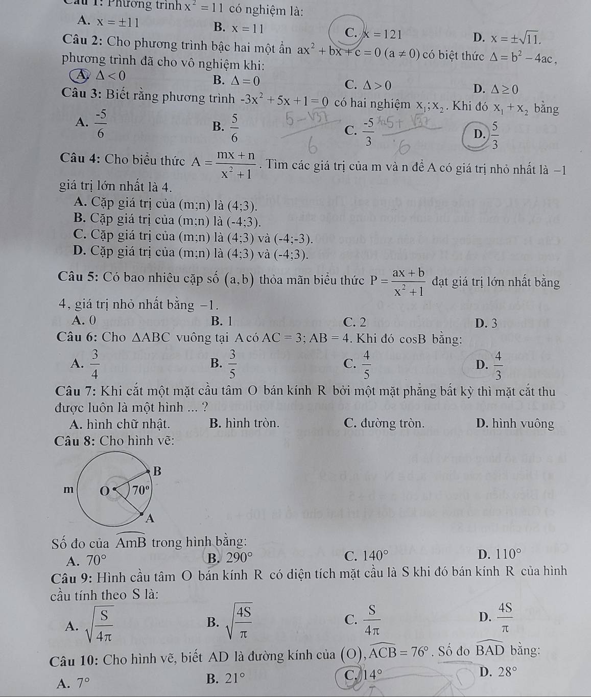 Cầu 1: Phương trình x^2=11 có nghiệm là:
A. x=± 11 B. x=11 C. x=121
D. x=± sqrt(11).
Câu 2: Cho phương trình bậc hai một ẩần ax^2+bx+c=0(a!= 0) có biệt thức △ =b^2-4ac,
phương trình đã cho vô nghiệm khi:
A △ <0</tex>
B. △ =0
C. △ >0 D. △ ≥ 0
Câu 3: Biết rằng phương trình -3x^2+5x+1=0 có hai nghiệm x_1;x_2.  Khi đó x_1+x_2 bằng
A.  (-5)/6 
B.  5/6 
C.  (-5)/3   5/3 
D.
Câu 4: Cho biểu thức A= (mx+n)/x^2+1 . Tìm các giá trị của m và n để A có giá trị nhỏ nhất là −1
giá trị lớn nhất là 4.
A. Cặp giá trị của (m;n) là (4;3).
B. Cặp giá trị của (m;n) là (-4;3).
C. Cặp giá trị của (m;n) là (4;3) và (-4;-3).
D. Cặp giá trị của (m;n) là (4;3) và (-4;3).
Câu 5: Có bao nhiêu cặp số (a,b) thỏa mãn biểu thức P= (ax+b)/x^2+1  đạt giá trị lớn nhất bằng
4, giá trị nhỏ nhất bằng −1.
A. 0 B. 1 C. 2 D. 3
Câu 6: Cho △ ABC vuông tại A có AC=3;AB=4.  Khi đó cos B bằng:
A.  3/4   3/5  C.  4/5  D.  4/3 
B.
Câu 7: Khi cắt một mặt cầu tâm O bán kính R bởi một mặt phẳng bất kỳ thì mặt cắt thu
được luôn là một hình ... ?
A. hình chữ nhật. B. hình tròn. C. đường tròn. D. hình vuông
Câu 8: Cho hình vẽ:
Số đo của widehat AmB trong hình bằng:
A. 70° B. 290° C. 140° D. 110°
Câu 9: Hình cầu that am O bán kính R có diện tích mặt cầu là S khi đó bán kính R của hình
cầu tính theo S là:
A. sqrt(frac S)4π  sqrt(frac 4S)π   S/4π   D.  4S/π  
B.
C.
Câu 10: Cho hình vẽ, biết AD là đường kính của (O), widehat ACB=76°. Số đo widehat BAD bằng:
A. 7° B. 21°
C. 14° D. 28°