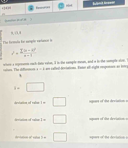 9, 13, 8
The formula for sample variance is
s^2=frac sumlimits (x-overline x)^2n-1
where x represents each data value, overline x is the sample mean, and n is the sample size. 
values. The differences x-overline x are called deviations. Enter all eight responses as integ
overline x=□
deviation of value 1=□ square of the deviation o
deviation of value 2=□ square of the deviation o
deviation of value 3=□ square of the deviation o