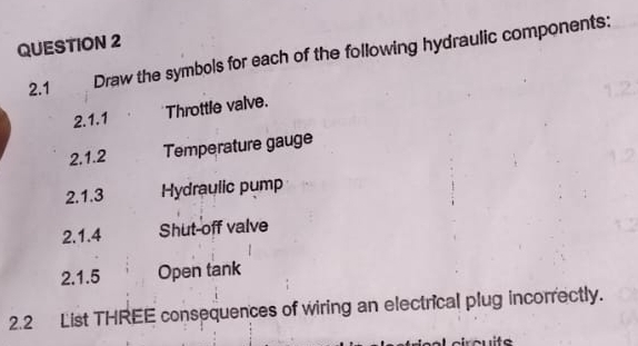 2.1 Draw the symbols for each of the following hydraulic components: 
2.1.1 Throttle valve. 
2,1.2 Temperature gauge 
2.1.3 Hydraulic pump 
2.1.4 Shut-off valve 
2.1.5 Open tank 
2.2 List THREE consequences of wiring an electrical plug incorrectly.