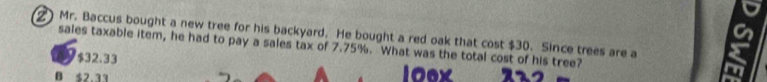 ) Mr. Baccus bought a new tree for his backyard. He bought a red oak that cost $30. Since trees are a
sales taxable item, he had to pay a sales tax of 7.75%. What was the total cost of his tree?
$32.33
B 52 11