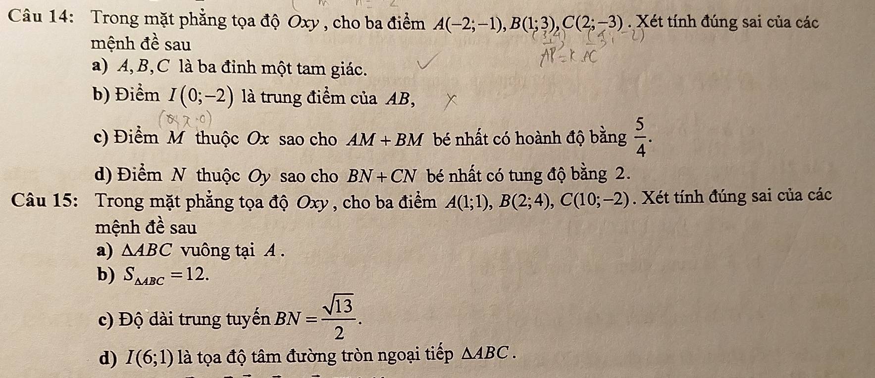 Trong mặt phẳng tọa độ Oxy , cho ba điểm A(-2;-1), B(1;3), C(2;-3). Xét tính đúng sai của các 
mệnh đề sau 
a) A, B, C là ba đỉnh một tam giác. 
b) Điểm I(0;-2) là trung điểm của AB, 
c) Điểm M thuộc Ox sao cho AM+BM bé nhất có hoành độ bằng  5/4 . 
d) Điểm N thuộc Oy sao cho BN+CN bé nhất có tung độ bằng 2. 
Câu 15: Trong mặt phẳng tọa độ Oxy , cho ba điểm A(1;1), B(2;4), C(10;-2). Xét tính đúng sai của các 
mệnh đề sau 
a) △ ABC vuông tại A. 
b) S_△ ABC=12. 
c) Độ dài trung tuyến BN= sqrt(13)/2 . 
d) I(6;1) là tọa độ tâm đường tròn ngoại tiếp △ ABC.