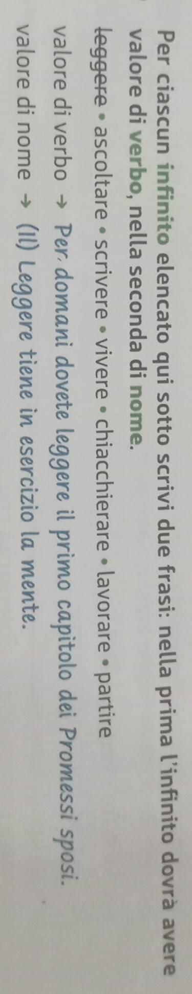 Per ciascun infinito elencato qui sotto scrivi due frasi: nella prima l’infinito dovrà avere 
valore di verbo, nella seconda di nome. 
leggere • ascoltare • scrivere • vivere • chiacchierare • lavorare • partire 
valore di verbo → Per domani dovete leggere il primo capitolo dei Promessi sposi. 
valore di nome → (Il) Leggere tiene in esercizio la mente.