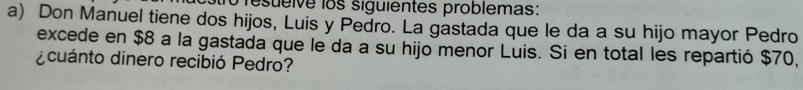 resueive los siguientes problemas: 
a) Don Manuel tiene dos hijos, Luis y Pedro. La gastada que le da a su hijo mayor Pedro 
excede en $8 a la gastada que le da a su hijo menor Luis. Si en total les repartió $70, 
¿cuánto dinero recibió Pedro?