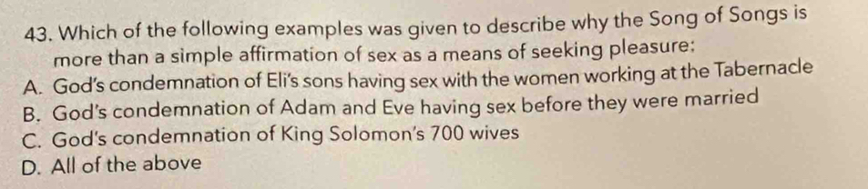 Which of the following examples was given to describe why the Song of Songs is
more than a simple affirmation of sex as a means of seeking pleasure:
A. God’s condemnation of Eli’s sons having sex with the women working at the Tabernacle
B. God's condemnation of Adam and Eve having sex before they were married
C. God's condemnation of King Solomon's 700 wives
D. All of the above