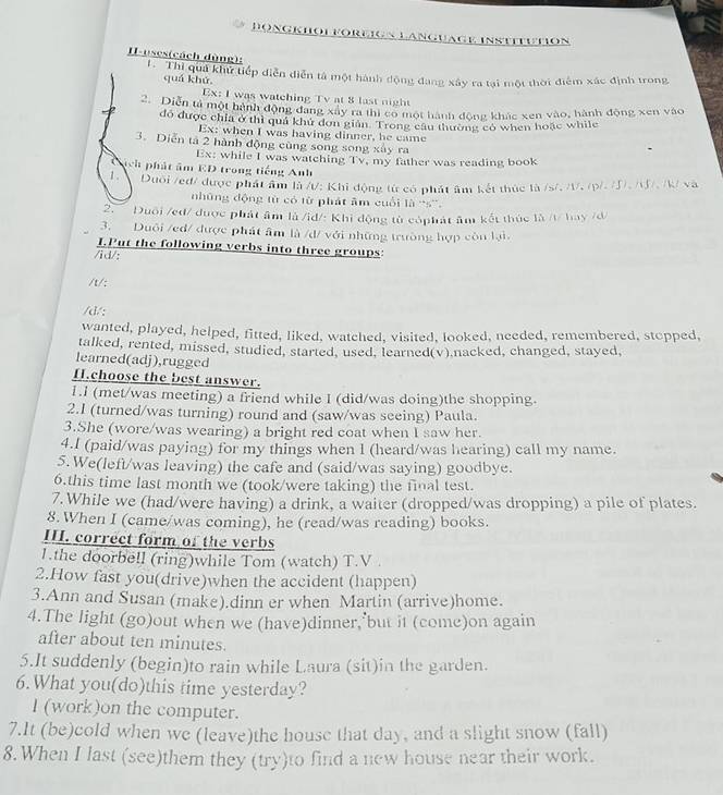 Böngkhol foreign language Institution
H-uses(cách dùng): L. Thi quả khu tiếp diễn diễn tả một hành động đang xây ra tại một thời điểm xác định trong
quá khứ,
Ex: I was watching Tv at 8 last night
2. Diễn tả một hành động đang xây ra thị cổ một hành động khác xen vào, hành động xen vào
đó được chia ở thì quả khủ dơn giản. Trong câu thường có when hoặc while
Ex: when I was having dinner, he came -
3. Diễn tả 2 hành động cùng song song xây ra
Ex: while I was watching Tv, my father was reading book
ịch phát âm ED trong tiếng Anh
1.  Duổi /ed/ được phát âm là /: Khi động từ có phát âm kết thức là /s/, /, (p/. (J), //, /k/ và
những động từ có từ phát âm cuối là ''s”'.
Duôi /eđ/ được phát âm là /id/: Khi động tử cóphát âm kết thức là /t/ hay /d/
3. Duôi /ed/ được phát âm là /d/ với những trường hợp còn lại,
I.Put the following verbs into three groups:
/id/:
/t/:
/d/:
wanted, played, helped, fitted, liked, watched, visited, looked, needed, remembered, stopped,
talked, rented, missed, studied, started, used, learned(v) nacked, changed, stayed,
learned(adj),rugged
H.choose the best answer.
1.l (met/was meeting) a friend while I (did/was doing)the shopping.
2.I (turned/was turning) round and (saw/was seeing) Paula.
3.She (wore/was wearing) a bright red coat when I saw her.
4.I (paid/was paying) for my things when I (heard/was hearing) call my name.
5.We(left/was leaving) the cafe and (said/was saying) goodbye.
6.this time last month we (took/were taking) the final test.
7.While we (had/were having) a drink, a waiter (dropped/was dropping) a pile of plates.
8. When I (came/was coming), he (read/was reading) books.
III. correct form of the verbs
1.the doorbell (ring)while Tom (watch) T.V .
2.How fast you(drive)when the accident (happen)
3.Ann and Susan (make).dinn er when Martin (arrive)home.
4.The light (go)out when we (have)dinner, but it (come)on again
after about ten minutes.
5.It suddenly (begin)to rain while Laura (sit)in the garden.
6.What you(do)this time yesterday?
I (work)on the computer.
7.It (be)cold when we (leave)the house that day, and a slight snow (fall)
8. When I last (see)them they (try)to find a new house near their work.