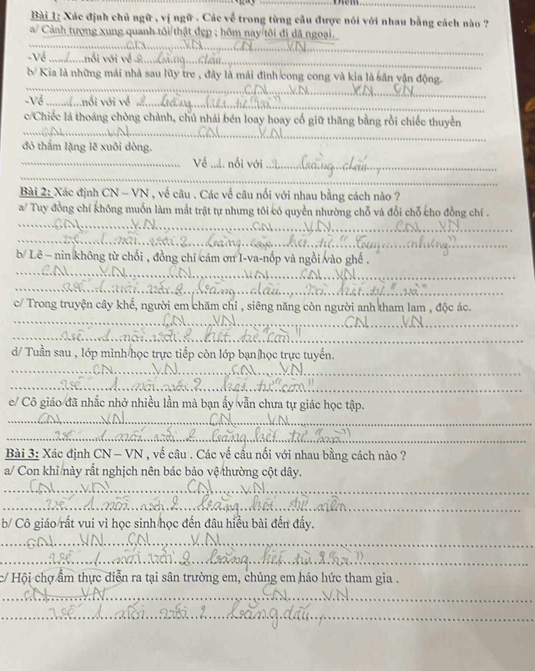 Bài 1; Xác định chủ ngữ , vị ngữ . Các về trong từng câu được nói với nhau bằng cách nào ?
_
a/ Cảnh tượng xung quanh tôi thật đẹp ; hôm nay tôi đi dã ngoại.
_
_
Về ...
_
b/ Kia là những mái nhà sau lũy tre , đây là mái đình cong cong và kia là sân vận động.
Về_
_
_
c/Chiếc là thoảng chòng chành, chủ nhải bén loay hoay cổ giữ thăng bằng rồi chiếc thuyền
đỏ thắm lặng lẽ xuôi dòng.
_
_
_
Bài 2: Xác định CN - VN , về câu . Các về câu nối với nhau bằng cách nào ?
_
a/ Tuy đồng chí không muốn làm mắt trật tự nhưng tôi có quyền nhường chỗ và đổi chỗ cho đồng chí .
_
b/ Lê - nin không từ chối , đồng chí cám ơn I-va-nốp và ngỗ
_
_
c/ Trong truyện cây khế, người em chăm chỉ , siêng năng còn người anh tham lam , độc ác.
_
_
d/ Tuần sau , lớp mình học trực tiếp còn lớp bạn(học trực tuyến.
_
_
_
e/ Cô giáo đã nhắc nhở nhiều lần mà bạn ấy vẫn chưa tự giác học tập.
_
_
_
Bài 3: Xác định CN - VN , vế câu . Các vế cấu nối với nhau bằng cách nào ?
a/ Con khi này rất nghịch nên bác bảo vệ thường cột dây.
_
__
b/ Cô giáo rất vui vì học sinh học đến đâu hiểu bài đến đẩy.
_
_
_
c/ Hội chợ ẩm thực diễn ra tại sân trường em, chúng em háo hức tham gia .
_
_
_
_
