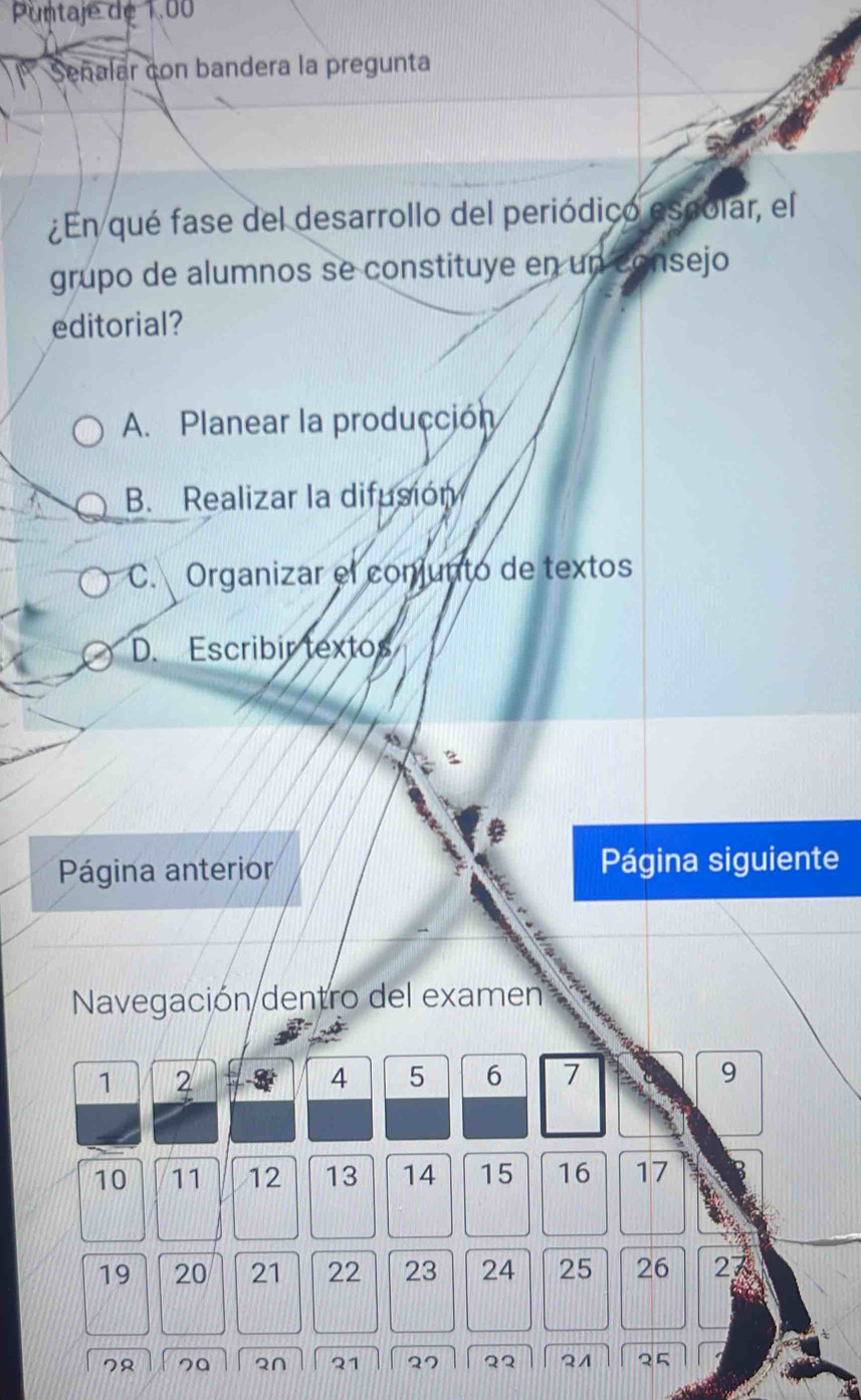 Puntaje de 1.00
Señalar con bandera la pregunta
¿En qué fase del desarrollo del periódico espolar, el
grupo de alumnos se constituye en un consejo
editorial?
A. Planear la producción
B. Realizar la difusión
C. Organizar el conjunto de textos
D. Escribir textos
Página anterior Página siguiente
Navegación dentro del examen
1 2
4 5 6 7 9
10 11 12 13 14 15 16 17
19 20 21 22 23 24 25 26 27
7
2∩ 21 27 22 QA 5