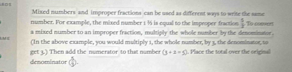 LEDS 
Mixed numbers and improper fractions can be used as different ways to write the same 
number. For example, the mixed number 1½ is equal to the improper fraction  5/2  To cammas 
a mixed number to an improper fraction, multiply the whole number by the denominator. 
AME (In the above example, you would multiply 1, the whole number, by 3, the denominator, to 
get 3.) Then add the numerator to that number (3+2=5). Place the total over the original 
denominator ( 5/3 ).