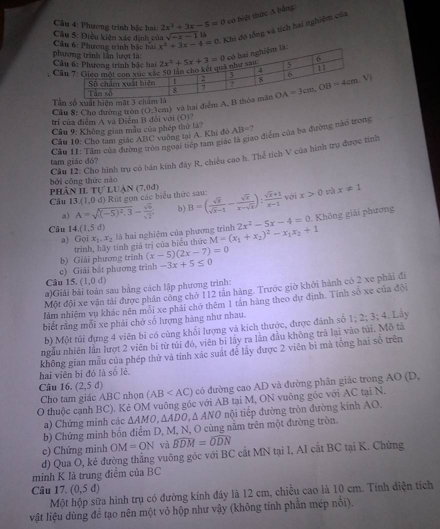 Phương trình bậc hai: 2x^2+3x-5=0 có biệt thức A bằng:
Khi đó tổng và tích hai nghiệm của
Câu 5: Điều kiện xác định của x^2+3x-4=0 sqrt(-x-1) là
Câu 
ph
C
C
Câu 8: Cho đường tròn (O;3cm ) và hai điểm 
Tầ
trí của điểm A và Điểm B đối với (O)?
Câu 9: Không gian mẫu của phép thử là?
Câu 10: Cho tam giác ABC vuông tại A. Khi đó AB=
Câu 11: Tâm của đường tròn ngoại tiếp tam giác là giao điểm của ba đường nào trong
Câu 12: Cho hình trụ có bán kính đáy R, chiều cao h. Thể tích V của hình trụ được tính
tam giác đó?
bởi công thức nào
phân II. tự 1 UAN(7,0d) x!= 1
Câu 13. (1,0d) Rút gọn các biểu thức sau: B=( sqrt(x)/sqrt(x)-1 - sqrt(x)/x-sqrt(x) ): (sqrt(x)+1)/x-1  với x>0 và
a) A=sqrt((-5)^2).3- sqrt(6)/sqrt(2) ; b)
a) Gọi x_1,x_2 là hai nghiệm của phương trình M=(x_1+x_2)^2-x_1x_2+1 2x^2-5x-4=0. Không giải phương
Câu 14.(1,5d)
trình, hãy tính giá trị của biểu thức
b) Giải phương trình (x-5)(2x-7)=0
c) Giải bất phương trình -3x+5≤ 0
Câu 15. (1,0d)
a)Giải bài toán sau bằng cách lập phương trình:
Một đội xe vận tải được phân công chở 112 tần hàng. Trước giờ khởi hành có 2 xe phải đi
làm nhiệm vụ khác nên mỗi xe phải chở thêm 1 tần hàng theo dự định. Tính số xe của đội
biết rằng mỗi xe phải chở số lượng hàng như nhau.
b) Một túi đựng 4 viên bi có cùng khối lượng và kích thước, được đánh số 1; 2; 3; 4. Lẫy
ngẫu nhiên lần lượt 2 viên bi từ túi đó, viên bi lấy ra lần đầu không trả lại vào túi. Mô tả
không gian mẫu của phép thử và tính xác suất để lấy được 2 viên bi mà tổng hai số trên
hai viên bi đó là số lẻ.
Câu 16. (2,5 đ) (AB có đường cao AD và đường phân giác trong AO (D,
Cho tam giác ABC nhọn
O thuộc cạnh BC). Kẻ OM vuông góc với AB tại M, ON vuông góc với AC tại N.
a) Chứng minh các △ AMO,△ ADO,△ ANO nội tiếp đường tròn đường kính AO.
b) Chứng minh bốn điểm D, M, N, O cùng nằm trên một đường tròn.
c) Chứng minh OM=ON và widehat BDM=widehat ODN
d) Qua O, kẻ đường thẳng vuông góc với BC cắt MN tại I, AI cắt BC tại K. Chứng
minh K là trung điểm của BC
Câu 17. (0,5d)
Một hộp sữa hình trụ có đường kính đáy là 12 cm, chiều cao là 10 cm. Tính diện tích
vật liệu dùng để tạo nên một vỏ hộp như vậy (không tính phần mép nổi).