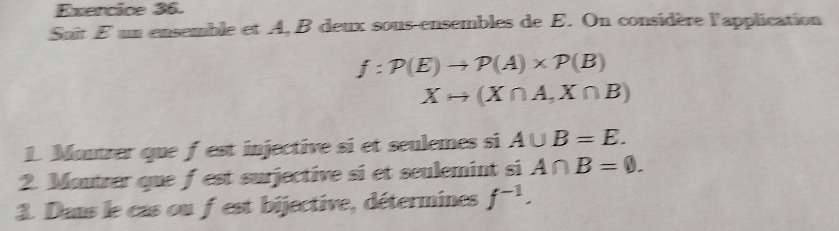 Soit E un ensemble et A, B deux sous-ensembles de E. On considère l'application
f:P(E)to P(A)* P(B)
Xto (X∩ A,X∩ B)
1. Moutrer que f est injective si et seulemes si A∪ B=E. 
2. Moutrer que f est surjective si et seulemint si A∩ B=varnothing. 
3. Daus le cas ou fest bijective, détermines f^(-1).