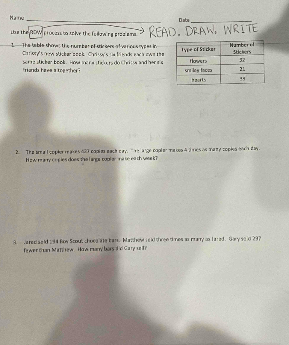 Name _Date_ 
Use the RDW process to solve the following problems. 
1. The table shows the number of stickers of various types in 
Chrissy’s new sticker book. Chrissy’s six friends each own the 
same sticker book. How many stickers do Chrissy and her six 
friends have altogether? 
2. The small copier makes 437 copies each day. The large copler makes 4 times as many copies each day
How many copies does the large copier make each week? 
3. Jared sold 194 Boy Scout chocolate bars. Matthew sold three times as many as Jared. Gary sold 297
fewer than Matthew. How many bars did Gary sell?