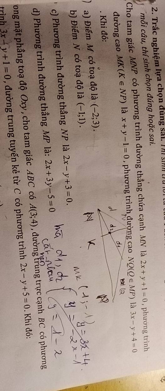 Trắc nghiệm lựa chọn đúng sải. Thi sinh trừ 
mỗi câu, thí sinh chọn đúng hoặc sai. 
Cho tam giác MNP có phương trình đường thẳng chứa cạnh MN là 2x+y+1=0 , phường trình 
đường cao MK(K∈ NP) là x+y-1=0 NQ(Q∈ MP) là 3x-y+4=0. Khi đó: 
a) Điểm M có toạ độ là (-2;3). 
b) Điểm N có toạ độ là (-1;1). 
c) Phương trình đường thẳng NP là 2x-y+3=0. 
d) Phương trình đường thẳng MP là: 2x+3y-5=0
ong mặt phẳng toạ độ Oxy , cho tam giác ABC có A(3;4) , đường trung trực cạnh BC có phương 
trình 3x-y+1=0 , đường trung tuyến kẻ từ C có phương trình 2x-y+5=0. Khi đó: