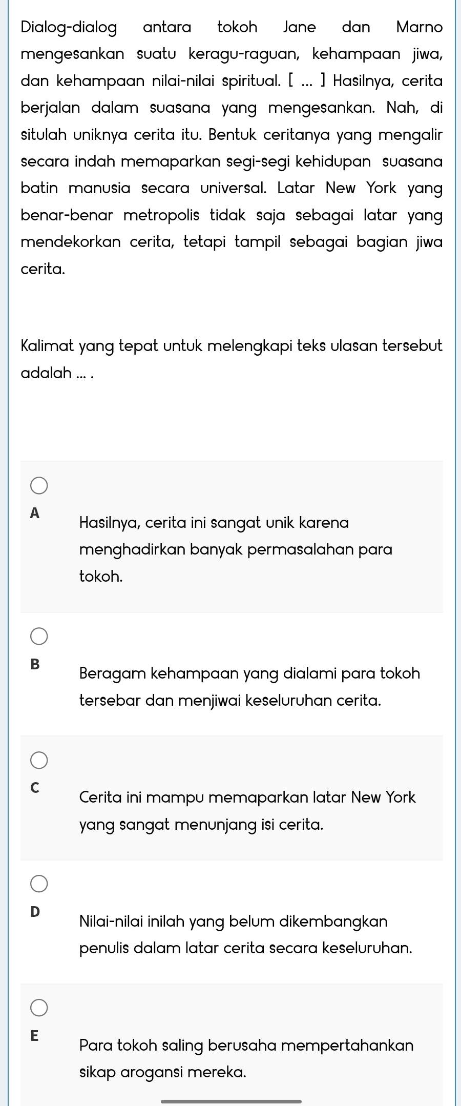 Dialog-dialog antara tokoh Jane dan Marno
mengesankan suatu keragu-raguan, kehampaan jiwa,
dan kehampaan nilai-nilai spiritual. [ ... ] Hasilnya, cerita
berjalan dalam suasana yang mengesankan. Nah, di
situlah uniknya cerita itu. Bentuk ceritanya yang mengalir
secara indah memaparkan segi-segi kehidupan suasana 
batin manusia secara universal. Latar New York yang
benar-benar metropolis tidak saja sebagai latar yang .
mendekorkan cerita, tetapi tampil sebagai bagian jiwa
cerita.
Kalimat yang tepat untuk melengkapi teks ulasan tersebut
adalah ... .
A Hasilnya, cerita ini sangat unik karena
menghadirkan banyak permasalahan para
tokoh.
Beragam kehampaan yang dialami para tokoh
tersebar dan menjiwai keseluruhan cerita.
Cerita ini mampu memaparkan latar New York
yang sangat menunjang isi cerita.
Nilai-nilai inilah yang belum dikembangkan
penulis dalam latar cerita secara keseluruhan.
Para tokoh saling berusaha mempertahankan
sikap arogansi mereka.
_