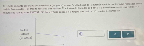 El crédito restante en una tarjeta teléfonica (en pesos) es una función lineal de la duración total de las llamadas realizadas con la 
tarjeta (en minutos). El crédito restante tras realizar 21 minutos de llamadas es $454.51 y el crédito restante tras realizar 43
minutos de llamadas es $397.31. ¿Cuánto crédito queda en la tarjeta tras realizar 56 minutos de llamadas? 
× 5