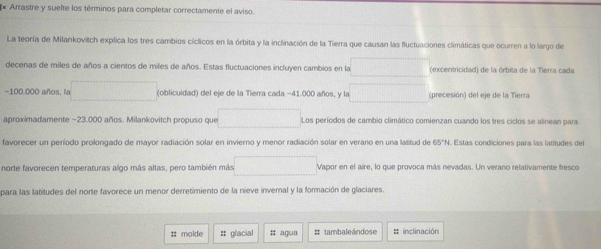 × Arrastre y suelte los términos para completar correctamente el aviso. 
La teoría de Milankovitch explica los tres cambios cíclicos en la órbita y la inclinación de la Tierra que causan las fluctuaciones climáticas que ocurren a lo largo de 
decenas de miles de años a cientos de miles de años. Estas fluctuaciones incluyen cambios en la overline □   □ /□   (excentricidad) de la órbita de la Tierra cada
-100.000 años, la □ (oblicuidad) del eje de la Tierra cada −41.000 años, y la □ (precesión) del eje de la Tierra 
aproximadamente ~23.000 años. Milankovitch propuso que □ Los períodos de cambio climático comienzan cuando los tres ciclos se alinean para 
favorecer un período prolongado de mayor radiación solar en invierno y menor radiación solar en verano en una latitud de 65°N. Estas condiciones para las latitudes del 
norte favorecen temperaturas algo más altas, pero también más □ Vapor en el aire, lo que provoca más nevadas. Un verano relativamente fresco 
para las latitudes del norte favorece un menor derretimiento de la nieve invernal y la formación de glaciares. 
:: molde :: glacial : agua :: tambaleándose : inclinación