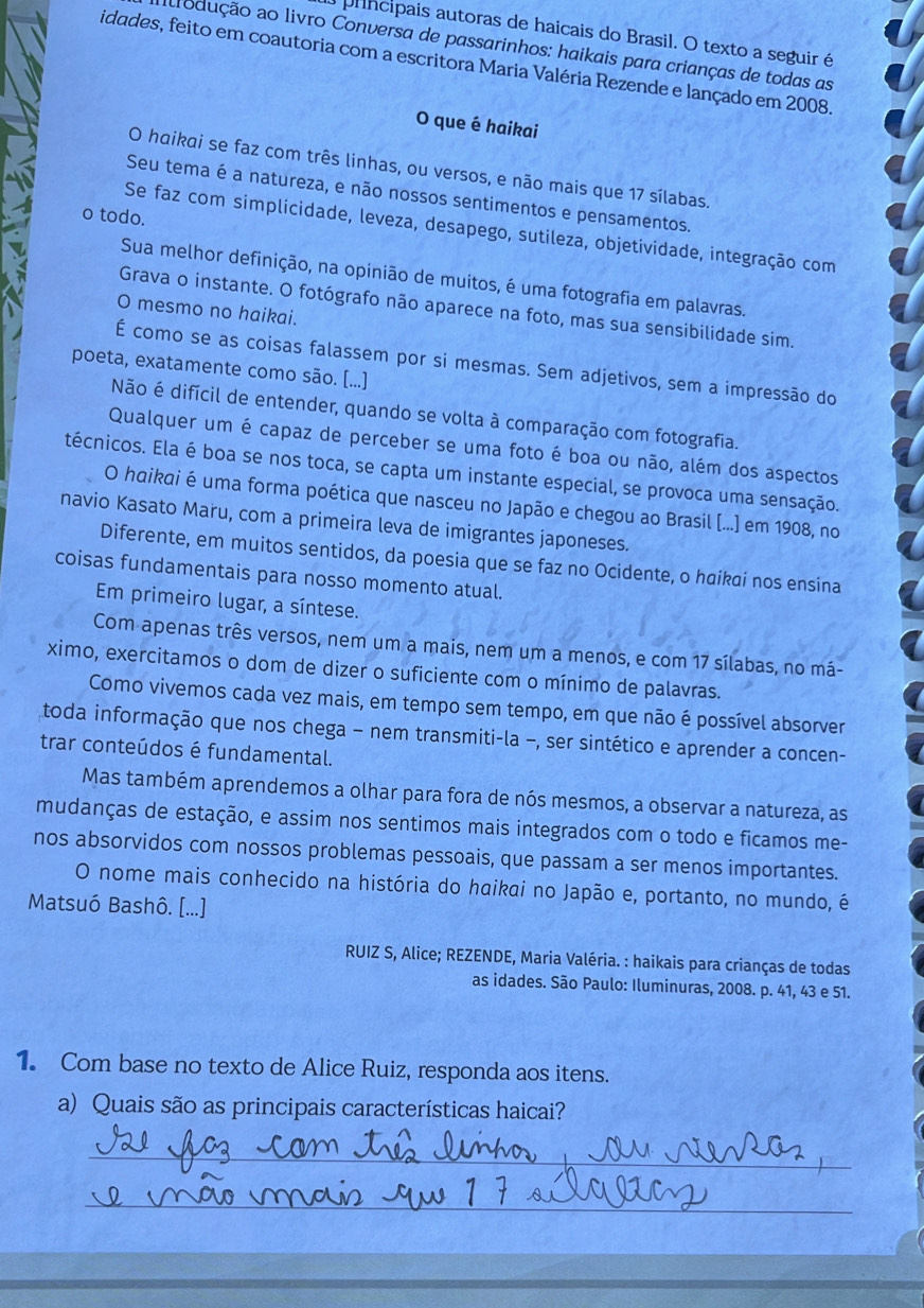 prncípais autoras de haicais do Brasil. O texto a seguir é
alrodução ao livro Conversa de passarinhos: haikais para crianças de todas as
idades, feito em coautoria com a escritora Maria Valéria Rezende e lançado em 2008.
O que é haikai
O haikai se faz com três linhas, ou versos, e não mais que 17 sílabas.
Seu tema é a natureza, e não nossos sentimentos e pensamentos.
o todo.
Se faz com simplicidade, leveza, desapego, sutileza, objetividade, integração com
Sua melhor definição, na opinião de muitos, é uma fotografia em palavras.
Grava o instante. O fotógrafo não aparece na foto, mas sua sensibilidade sim.
O mesmo no haikai.
É como se as coisas falassem por si mesmas. Sem adjetivos, sem a impressão do
poeta, exatamente como são. [...]
Não é difícil de entender, quando se volta à comparação com fotografia.
Qualquer um é capaz de perceber se uma foto é boa ou não, além dos aspectos
técnicos. Ela é boa se nos toca, se capta um instante especial, se provoca uma sensação.
O haikai é uma forma poética que nasceu no Japão e chegou ao Brasil [...] em 1908, no
navio Kasato Maru, com a primeira leva de imigrantes japoneses.
Diferente, em muitos sentidos, da poesia que se faz no Ocidente, o haikai nos ensina
coisas fundamentais para nosso momento atual.
Em primeiro lugar, a síntese.
Com apenas três versos, nem um a mais, nem um a menos, e com 17 sílabas, no má-
ximo, exercitamos o dom de dizer o suficiente com o mínimo de palavras.
Como vivemos cada vez mais, em tempo sem tempo, em que não é possível absorver
toda informação que nos chega - nem transmiti-la −, ser sintético e aprender a concen-
trar conteúdos é fundamental.
Mas também aprendemos a olhar para fora de nós mesmos, a observar a natureza, as
mudanças de estação, e assim nos sentimos mais integrados com o todo e ficamos me-
nos absorvidos com nossos problemas pessoais, que passam a ser menos importantes.
O nome mais conhecido na história do haikai no Japão e, portanto, no mundo, é
Matsuó Bashô. [...]
RUIZ S, Alice; REZENDE, Maria Valéria. : haikais para crianças de todas
as idades. São Paulo: Iluminuras, 2008. p. 41, 43 e 51.
1. Com base no texto de Alice Ruiz, responda aos itens.
a) Quais são as principais características haicai?
_
_