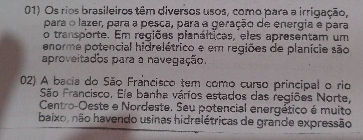 Os rios brasileiros têm diversos usos, como para a irrigação, 
para o lazer, para a pesca, para a geração de energia e para 
o transporte. Em regiões planálticas, eles apresentam um 
enorme potencial hidrelétrico e em regiões de planície são 
aproveitados para a navegação. 
02) A bacia do São Francisco tem como curso principal o rio 
São Francisco. Ele banha vários estados das regiões Norte, 
Centro-Oeste e Nordeste. Seu potencial energético é muito 
baixo, não havendo usinas hidrelétricas de grande expressão