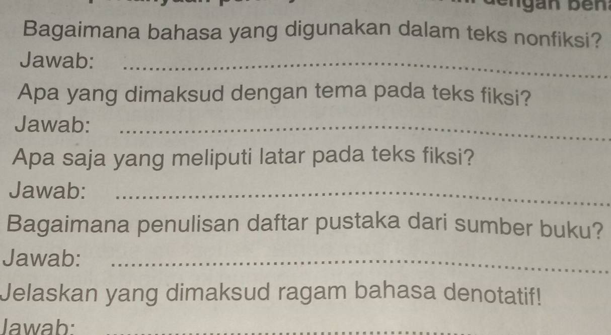 Bagaimana bahasa yang digunakan dalam teks nonfiksi? 
Jawab:_ 
Apa yang dimaksud dengan tema pada teks fiksi? 
Jawab:_ 
Apa saja yang meliputi latar pada teks fiksi? 
Jawab:_ 
Bagaimana penulisan daftar pustaka dari sumber buku? 
Jawab:_ 
Jelaskan yang dimaksud ragam bahasa denotatif! 
Jawab:_