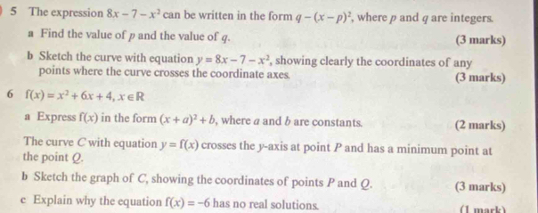 The expression 8x-7-x^2 can be written in the form q-(x-p)^2 , where p and q are integers. 
a Find the value of p and the value of q. (3 marks) 
b Sketch the curve with equation y=8x-7-x^2 , showing clearly the coordinates of any 
points where the curve crosses the coordinate axes. (3 marks) 
6 f(x)=x^2+6x+4, x∈ R
a Express f(x) in the form (x+a)^2+b , where a and b are constants. (2 marks) 
The curve C with equation y=f(x) crosses the y-axis at point P and has a minimum point at 
the point Q. 
b Sketch the graph of C, showing the coordinates of points P and Q. (3 marks) 
c Explain why the equation f(x)=-6 has no real solutions. (1 mark)