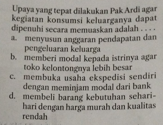 Upaya yang tepat dilakukan Pak Ardi agar
kegiatan konsumsi keluarganya dapat
dipenuhi secara memuaskan adalah . . . .
a. menyusun anggaran pendapatan dan
pengeluaran keluarga
b. memberi modal kepada istrinya agar
toko kelontongnya lebih besar
c. membuka usaha ekspedisi sendiri
dengan meminjam modal dari bank
d. membeli barang kebutuhan sehari-
hari dengan harga murah dan kualitas
rendah