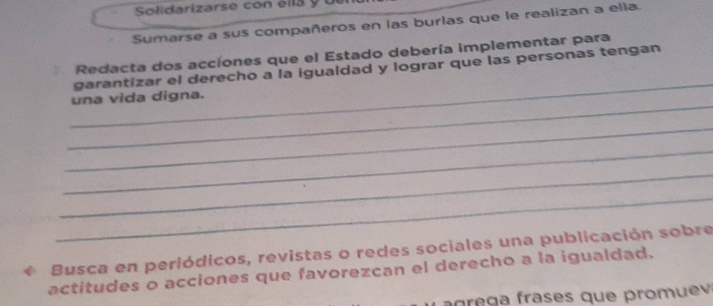 Solidarizarse con ella y 
Sumarse a sus compañeros en las burlas que le realizan a ella. 
Redacta dos acciones que el Estado debería implementar para 
_ 
garantizar el derecho a la igualdad y lograr que las personas tengan 
_ 
una vida digna. 
_ 
_ 
_ 
_ 
Busca en periódicos, revistas o redes sociales una publicación sobre 
actitudes o acciones que favorezcan el derecho a la igualdad. 
a ge g a frases que promue
