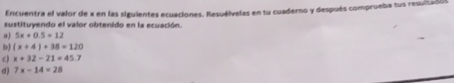 Encuentra el valor de x en las siguientes ecuaciones. Resuélvelas en tu cuaderno y después comprueba tus resultados 
sustituyendo el valor obtenido en la ecuación. 
。) 5x+0.5=12
b) (x+4)+38=120
C) x+32-21=45.7
d) 7x-14=28