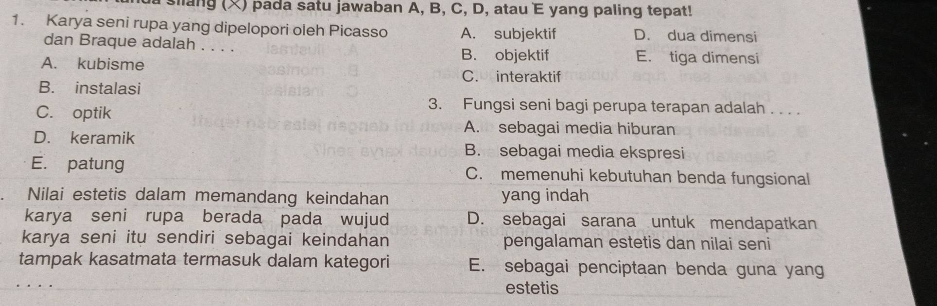 a slang (X) pada satu jawaban A, B, C, D, atau E yang paling tepat!
1. Karya seni rupa yang dipelopori oleh Picasso A. subjektif D. dua dimensi
dan Braque adalah . . . .
A. kubisme
B. objektif E. tiga dimensi
C. interaktif
B. instalasi
C. optik
3. Fungsi seni bagi perupa terapan adalah . . . .
A. sebagai media hiburan
D. keramik
B. sebagai media ekspresi
E. patung C. memenuhi kebutuhan benda fungsional
Nilai estetis dalam memandang keindahan yang indah
karya seni rupa berada pada wujud D. sebagai sarana untuk mendapatkan
karya seni itu sendiri sebagai keindahan pengalaman estetis dan nilai seni
tampak kasatmata termasuk dalam kategori E. sebagai penciptaan benda guna yang
estetis