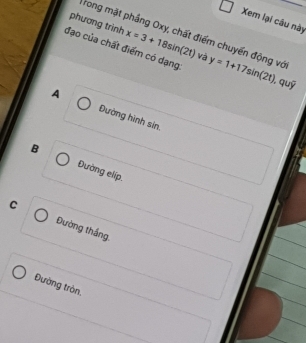 Xem lại câu này
phương trình x=3+18sin (2t) và
Trong mặt phầng Oxy, chất điểm chuyến động vớ
đạo của chất điểm có dạng y=1+17sin (2t)
, quỹ
A Đường hình sin.
B Đường elíp.
C Đường thắng.
Đường tròn.
